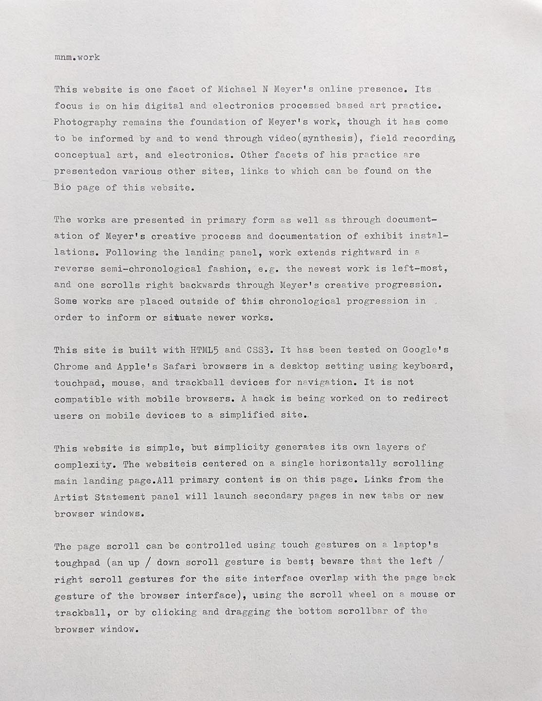 Description
This website is one facet of Michael N Meyer’s online presence. Its focus is on his digital and electronic process based art practice. Photography remains the foundation Meyer’s work, though it is has come to be informed by and to wend through video(synthesis), field recording, conceptual art, and electronics. Other facets of his practice are presented on various other websites, links to which can be found on the Bio page of this website. 

The work is presented in primary form as well as through documentation of Meyer’s creative process and documentation of exhibit installations. Following the landing panel, work extends rightward in a reverse semi-chronological fashion, e.g. the newest work is left-most, and one scrolls right backwards through Meyer’s creative progression. Some older works are placed outside of this chronological progression in order to inform or situate newer works. 

Compatibility
This site is built with HTML5 and CSS3. It has been tested on Google’s Chrome and Apple’s Safari web browsers in the desktop setting using keyboard, touchpad, mouse, and trackball devices for navigation. It is not compatible with mobile devices. A hack is being worked out to redirect mobile browsers to a simplified site. 

Navigation
This website is simple, but simplicity generates its own layers of complexity. The website is centered on a single horizontally scrolling main landing page. All primary content is on this page. Links from the Artist Statement panel will launch secondary pages in new tabs or new browser windows. 

The page scroll can be controlled using touch gestures on a laptop’s touchpad (an up/down scroll gesture is best; beware that the left/right scroll gestures for the site interface overlaps with the page back gesture for the browser interface), using the scroll wheel on a mouse or trackball, or by clicking and dragging the bottom scrollbar of the browser window. 

Clicking on most images will bring up a larger image. The two images may, or may not, match. 

In order to streamline the surface level interaction on the website, text has been kept to a minimum. Title and additional information about individual works/images is provided in alt text—mousing over an image will bring up this text. If one wishes to delve deeper, project descriptions, project specific artist statements, and an extended general artist statement can be found in the site’s .html file. Using a browser’s “view source” tool will give access to this information should one want it. 

Roadmap
This site will continue to evolve as new work is produced. 

Authors and acknowledgment
All work on this website was produced by Michael N Meyer. The design is adapted from the Ethereal template created by HTML5Up.com. 

License
No license of any kind is granted to users of this website. All work is copyright Michael N Meyer. All rights are reserved. 

Project status
Tenuous. Always.